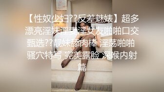 【性奴少妇??反差魅婊】超多漂亮淫妹淫妻淫女友啪啪口交甄选??靓妹舔肉棒 淫荡啪啪 骚穴特写 完美露脸 深喉内射篇