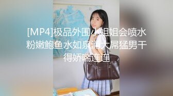 [MP4]极品外围小姐姐会喷水粉嫩鲍鱼水如泉涌大屌猛男干得娇喘连连