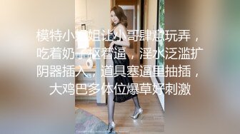 模特小姐姐让小哥肆意玩弄，吃着奶子抠着逼，淫水泛滥扩阴器插入，道具塞逼里抽插，大鸡巴多体位爆草好刺激