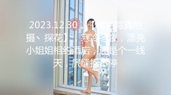 2023.12.30，【模特写真拍摄丶探花】，寒冷冬夜，漂亮小姐姐相约酒店，还是个一线天，屄缝抠不停