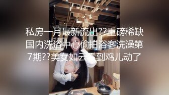 私房一月最新流出??重磅稀缺国内洗浴中心偷拍浴客洗澡第7期??美女如云看到鸡儿动了