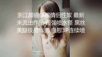 浙江颜值绿帽情侣性奴 最新未流出作品 超强喷水怪 黑丝美腿极品母狗 自慰3P连续喷射