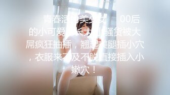 ❤️青春活力美少女❤️00后的小可爱已长大 小骚货被大屌疯狂抽插，翘起美腿插小穴，衣服来不及不脱直接插入小嫩穴！