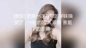 [原创] 把第一次兼职的学妹操哭了，一脸的恐惧 紧张 害羞的表情