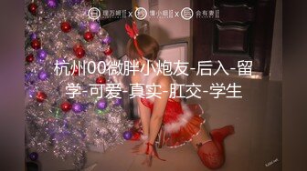 杭州00微胖小炮友-后入-留学-可爱-真实-肛交-学生