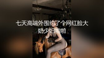 七天高端外围约了个网红脸大奶少妇啪啪