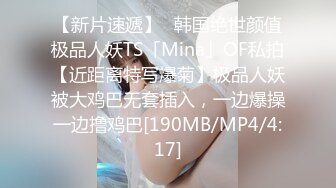 【新片速遞】✨韩国绝世颜值极品人妖TS「Mina」OF私拍【近距离特写爆菊】极品人妖被大鸡巴无套插入，一边爆操一边撸鸡巴[190MB/MP4/4:17]