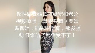 超性感妩媚TS夜妖宠和老公视频撩骚， 戴眼镜瞬间变妖媚御姐，插屁眼揉胸，那发骚劲 任谁听了都会受不了！