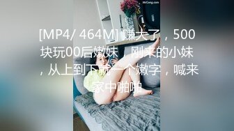 [MP4/ 464M] 赚大了，500块玩00后嫩妹，刚来的小妹，从上到下就一个嫩字，喊来家中啪啪