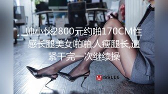 帅小伙2800元约啪170CM性感长腿美女啪啪,人瘦腿长,逼紧干完一次继续操