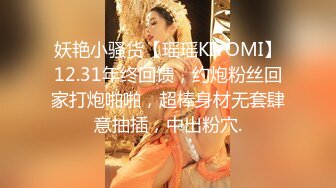 妖艳小骚货【瑶瑶KIYOMI】12.31年终回馈，约炮粉丝回家打炮啪啪，超棒身材无套肆意抽插，中出粉穴.