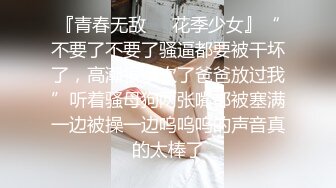 『青春无敌❤️花季少女』“不要了不要了骚逼都要被干坏了，高潮很多次了爸爸放过我”听着骚母狗两张嘴都被塞满一边被操一边呜呜呜的声音真的太棒了