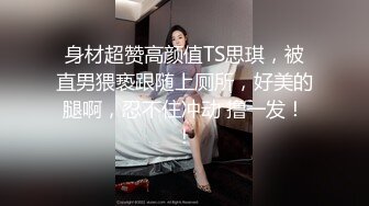 身材超赞高颜值TS思琪，被直男猥亵跟随上厕所，好美的腿啊，忍不住冲动 撸一发！！