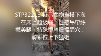 STP32213 極品尤物車模下海！在床上超級騷！性感吊帶絲襪美腿，特殊視角爆操騷穴，騎乘位上下猛砸