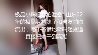 极品小情侣私拍泄密✿山东02年的极品身材妹子和男友啪啪流出，毫不吝惜地蹂躏起骚逼直接把她干到高潮！