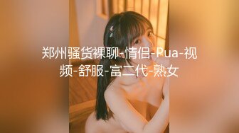 郑州骚货裸聊-情侣-Pua-视频-舒服-富二代-熟女