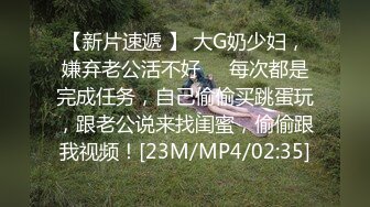 【新片速遞 】 大G奶少妇，嫌弃老公活不好❤️每次都是完成任务，自己偷偷买跳蛋玩，跟老公说来找闺蜜，偷偷跟我视频！[23M/MP4/02:35]