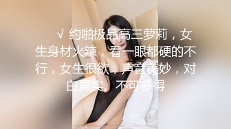 ❤️√ 约啪极品高三萝莉，女生身材火辣，看一眼都硬的不行，女生很欲，声音美妙，对白真实。不可多得