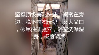 坚挺顶级美乳妹妹，闺蜜在旁边，脱下内衣玩奶，又大又白，假屌抽插骚穴，浴室洗澡湿身，极度诱惑