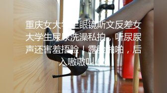 重庆女大学生眼镜斯文反差女大学生尿尿洗澡私拍，听尿尿声还害羞捂脸！露脸啪啪，后入嗷嗷叫 (2)