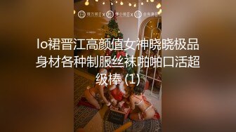 lo裙晋江高颜值女神晓晓极品身材各种制服丝袜啪啪口活超级棒 (1)