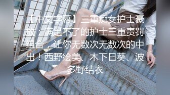 【中文字幕】三重痴女护士豪放：满足不了的护士三重责罚组合，让你无数次无数次的中出！西野绘美、木下日葵、波多野结衣