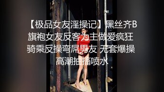 【极品女友淫操记】黑丝齐B旗袍女友反客为主做爱疯狂 骑乘反操弯屌男友 无套爆操 高潮抽搐喷水