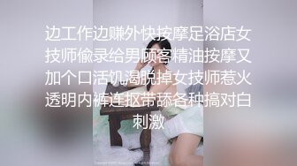 边工作边赚外快按摩足浴店女技师偸录给男顾客精油按摩又加个口活饥渴脱掉女技师惹火透明内裤连抠带舔各种搞对白刺激